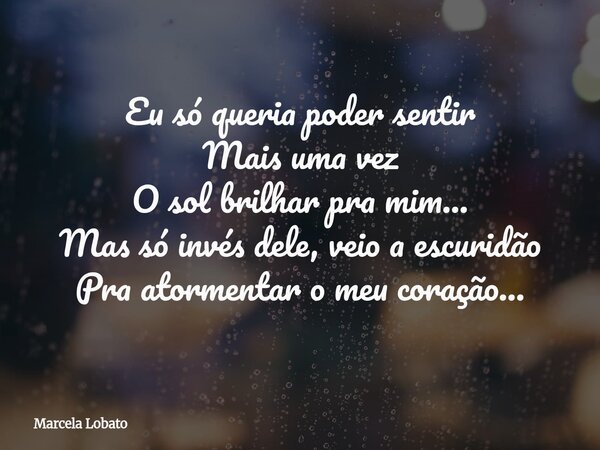 ⁠Eu só queria poder sentir Mais uma vez O sol brilhar pra mim... Mas só invés dele, veio a escuridão Pra atormentar o meu coração...... Frase de Marcela Lobato.
