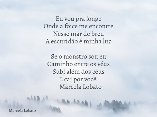 Eu vou pra longe Onde a foice me encontre Nesse mar de breu A escuridão é minha luz Se o monstro sou eu Caminho entre os véus Subi além dos céus E cai por você.... Frase de Marcela Lobato.