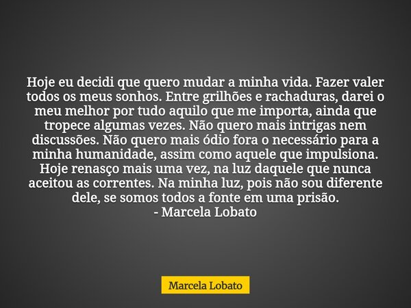Hoje eu decidi que quero mudar a minha vida. Fazer valer todos os meus sonhos. Entre grilhões e rachaduras, darei o meu melhor por tudo aquilo que me importa, a... Frase de Marcela Lobato.