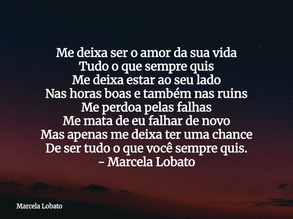 Me deixa ser o amor da sua vida Tudo o que sempre quis Me deixa estar ao seu lado Nas horas boas e também nas ruins Me perdoa pelas falhas Me mata de eu falhar ... Frase de Marcela Lobato.