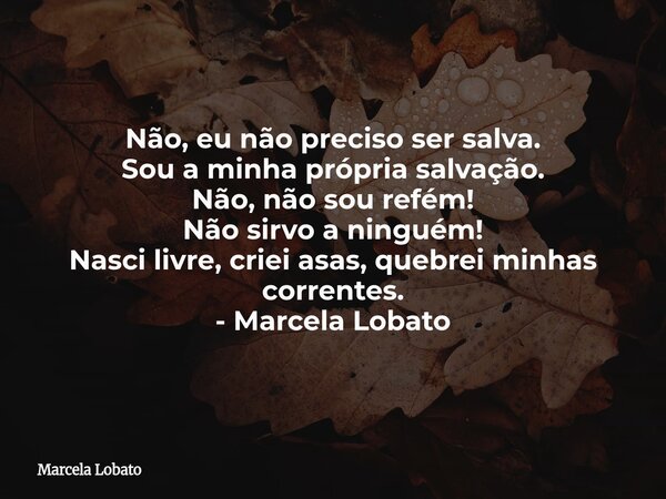 Não, eu não preciso ser salva. Sou a minha própria salvação. Não, não sou refém! Não sirvo a ninguém! Nasci livre, criei asas, quebrei minhas correntes. - Marce... Frase de Marcela Lobato.