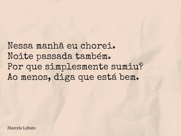 Nessa manhã eu chorei. Noite passada também. Por que simplesmente sumiu? Ao menos, diga que está bem.... Frase de Marcela Lobato.