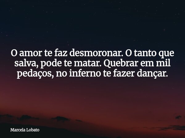 O amor te faz desmoronar. O tanto que salva, pode te matar. Quebrar em mil pedaços, no inferno te fazer dançar.... Frase de Marcela Lobato.
