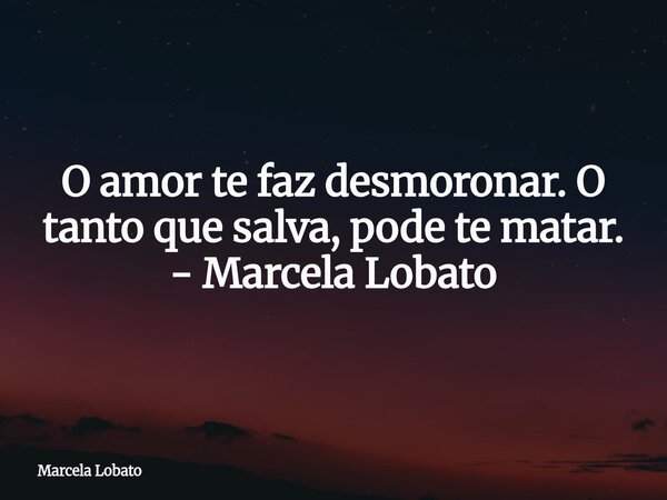 O amor te faz desmoronar. O tanto que salva, pode te matar. - Marcela Lobato... Frase de Marcela Lobato.
