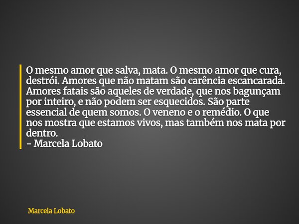 O mesmo amor que salva, mata. O mesmo amor que cura, destrói. Amores que não matam são carência escancarada. Amores fatais são aqueles de verdade, que nos bagun... Frase de Marcela Lobato.