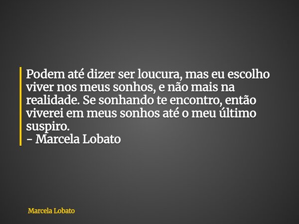 Podem até dizer ser loucura, mas eu escolho viver nos meus sonhos, e não mais na realidade. Se sonhando te encontro, então viverei em meus sonhos até o meu últi... Frase de Marcela Lobato.