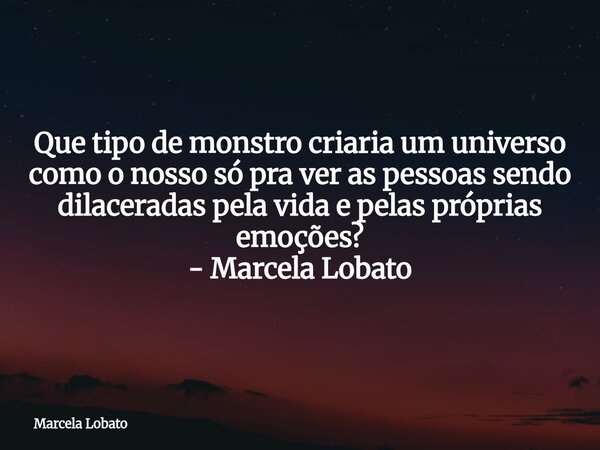 Que tipo de monstro criaria um universo como o nosso só pra ver as pessoas sendo dilaceradas pela vida e pelas próprias emoções? - Marcela Lobato... Frase de Marcela Lobato.