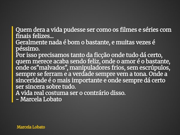 Quem dera a vida pudesse ser como os filmes e séries com finais felizes... Geralmente nada é bom o bastante, e muitas vezes é péssimo. Por isso precisamos tanto... Frase de Marcela Lobato.