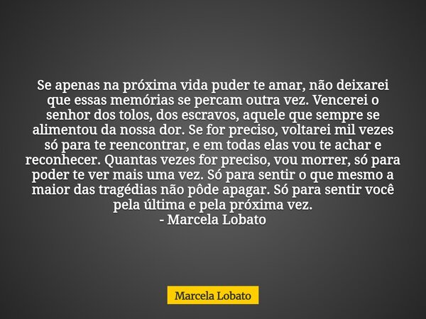 Se apenas na próxima vida puder te amar, não deixarei que essas memórias se percam outra vez. Vencerei o senhor dos tolos, dos escravos, aquele que sempre se al... Frase de Marcela Lobato.