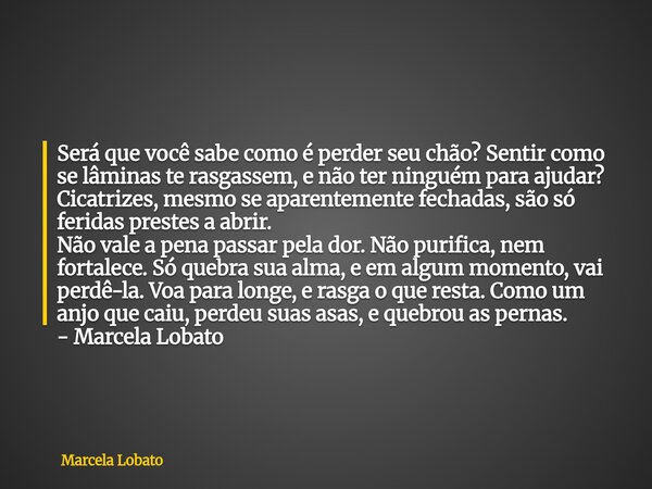Será que você sabe como é perder seu chão? Sentir como se lâminas te rasgassem, e não ter ninguém para ajudar? Cicatrizes, mesmo se aparentemente fechadas, são ... Frase de Marcela Lobato.