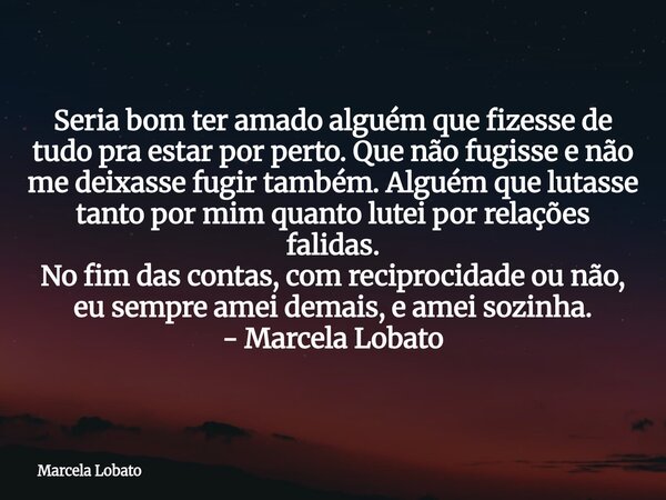 Seria bom ter amado alguém que fizesse de tudo pra estar por perto. Que não fugisse e não me deixasse fugir também. Alguém que lutasse tanto por mim quanto lute... Frase de Marcela Lobato.