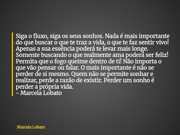 Siga o fluxo, siga os seus sonhos. Nada é mais importante do que buscar o que te traz a vida, o que te faz sentir vivo! Apenas a sua essência poderá te levar ma... Frase de Marcela Lobato.