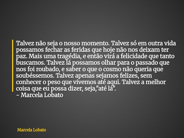 Talvez não seja o nosso momento. Talvez só em outra vida possamos fechar as feridas que hoje não nos deixam ter paz. Mais uma tragédia, e então virá a felicidad... Frase de Marcela Lobato.