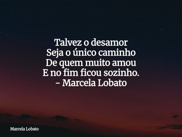 Talvez o desamor Seja o único caminho De quem muito amou E no fim ficou sozinho. - Marcela Lobato... Frase de Marcela Lobato.