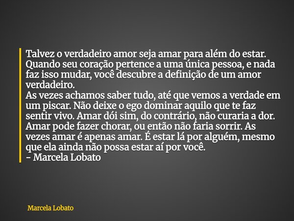 Talvez o verdadeiro amor seja amar para além do estar. Quando seu coração pertence a uma única pessoa, e nada faz isso mudar, você descubre a definição de um am... Frase de Marcela Lobato.