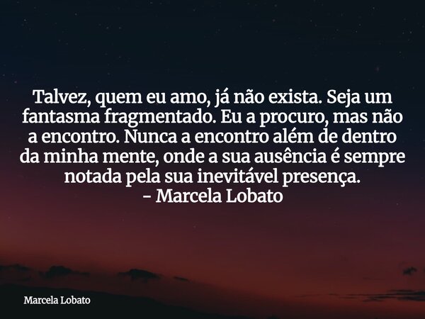 Talvez, quem eu amo, já não exista. Seja um fantasma fragmentado. Eu a procuro, mas não a encontro. Nunca a encontro além de dentro da minha mente, onde a sua a... Frase de Marcela Lobato.