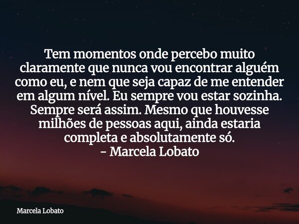 Tem momentos onde percebo muito claramente que nunca vou encontrar alguém como eu, e nem que seja capaz de me entender em algum nível. Eu sempre vou estar sozin... Frase de Marcela Lobato.