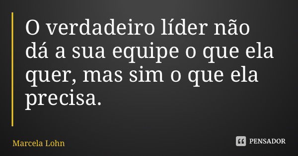 O verdadeiro líder não dá a sua equipe o que ela quer, mas sim o que ela precisa.... Frase de Marcela Lohn.