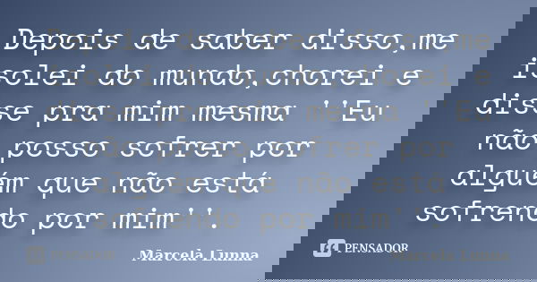 Depois de saber disso,me isolei do mundo,chorei e disse pra mim mesma ''Eu não posso sofrer por alguém que não está sofrendo por mim''.... Frase de Marcela Lunna.