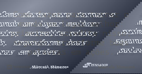Como fazer para tornar o mundo um lugar melhor: primeiro, acredite nisso; segundo, transforme boas palavras em ações.... Frase de Marcela Menezes.