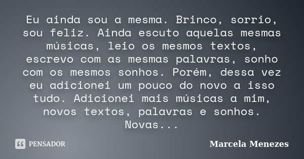 Eu ainda sou a mesma. Brinco, sorrio, sou feliz. Ainda escuto aquelas mesmas músicas, leio os mesmos textos, escrevo com as mesmas palavras, sonho com os mesmos... Frase de Marcela Menezes.