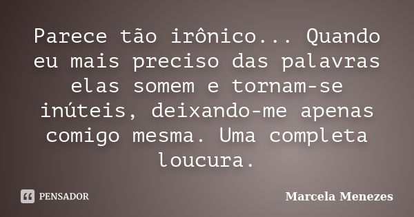 Parece tão irônico... Quando eu mais preciso das palavras elas somem e tornam-se inúteis, deixando-me apenas comigo mesma. Uma completa loucura.... Frase de Marcela Menezes.