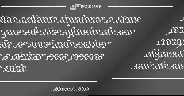 Não adianta implorar a Deus pra que ele tire alguém do seu coração, se você não estiver disposto a deixar essa pessoa sair da sua vida.... Frase de Marcela Mota.