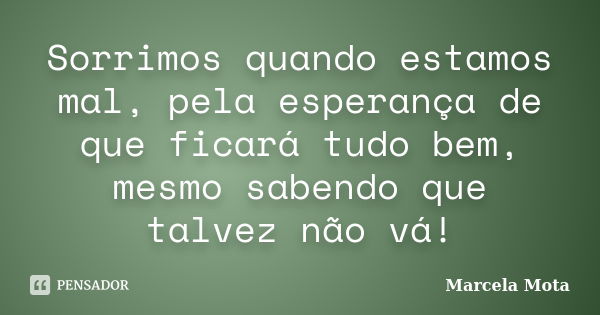 Sorrimos quando estamos mal, pela esperança de que ficará tudo bem, mesmo sabendo que talvez não vá!... Frase de Marcela Mota.