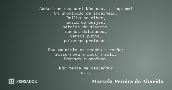 Abduziram meu ser! Não sou... faço-me! Um amontoado de incerteza. Brilho no olhar, ânsia de beijos, pétalas de alegria, sonhos delicados, versos puros, palavras... Frase de Marcela Pereira de Almeida.