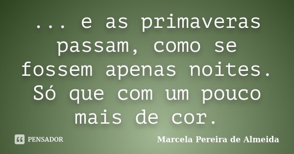 ... e as primaveras passam, como se fossem apenas noites. Só que com um pouco mais de cor.... Frase de Marcela Pereira de Almeida.