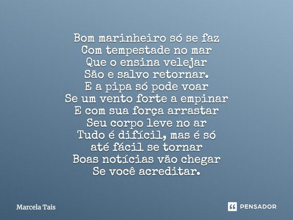 Bom marinheiro só se faz Com tempestade no mar Que o ensina velejar São e salvo retornar. E a pipa só pode voar Se um vento forte a empinar E com sua força arra... Frase de Marcela Tais.