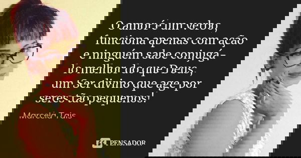O amor é um verbo, funciona apenas com ação e ninguém sabe conjugá-lo melhor do que Deus, um Ser divino que age por seres tão pequenos!... Frase de Marcela Taís.