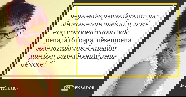 pega estas penas faça um par de asas e voe mais alto, você era prisioneiro mas toda pena já foi paga, desempena este sorriso você é melhor que isso, pare de sen... Frase de Marcela Tais.