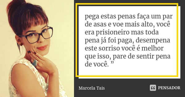 pega estas penas faça um par de asas e voe mais alto, você era prisioneiro mas toda pena já foi paga, desempena este sorriso você é melhor que isso, pare de sen... Frase de Marcela Tais.