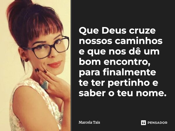 Que Deus cruze nossos caminhos e que nos dê um bom encontro, pra finalmente te ter pertinho e saber o teu nome...... Frase de Marcela Taís.