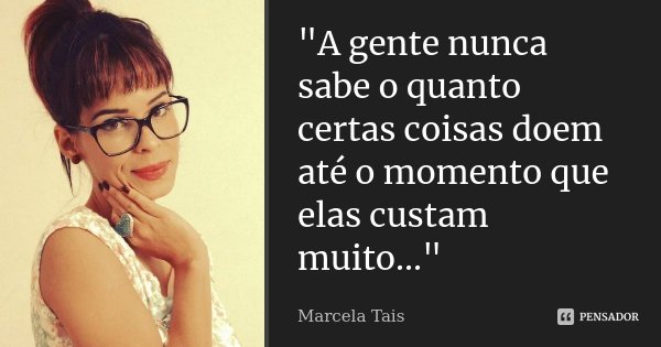 "A gente nunca sabe o quanto certas coisas doem até o momento que elas custam muito..."... Frase de Marcela Tais.