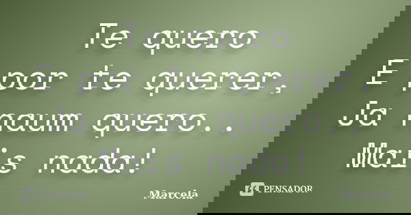Te quero E por te querer, Ja naum quero.. Mais nada!... Frase de marcela.