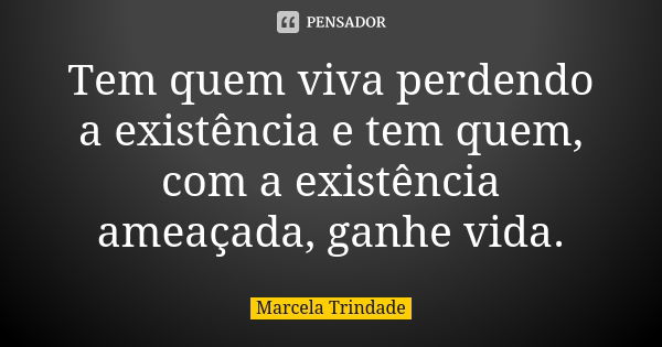 Tem quem viva perdendo a existência e tem quem, com a existência ameaçada, ganhe vida.... Frase de Marcela Trindade.