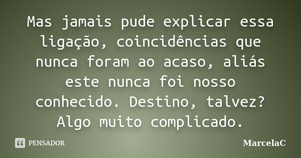 Mas jamais pude explicar essa ligação, coincidências que nunca foram ao acaso, aliás este nunca foi nosso conhecido. Destino, talvez? Algo muito complicado.... Frase de MarcelaC.