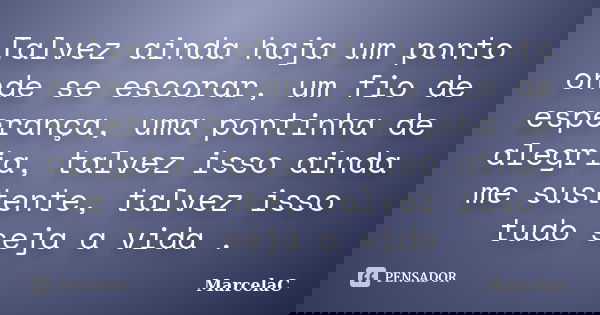 Talvez ainda haja um ponto onde se escorar, um fio de esperança, uma pontinha de alegria, talvez isso ainda me sustente, talvez isso tudo seja a vida .... Frase de MarcelaC.