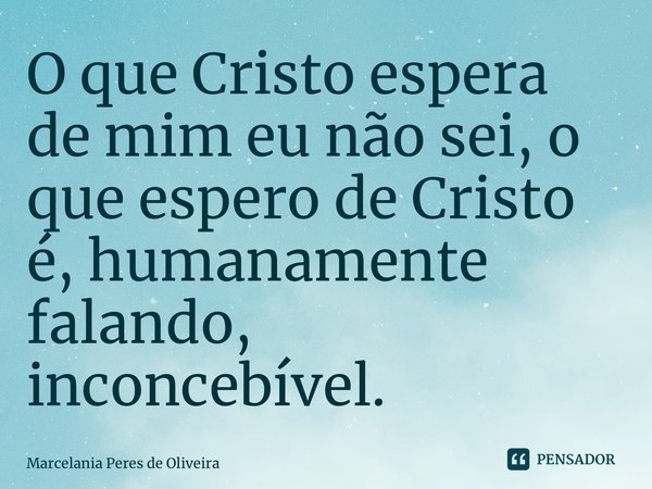 ⁠O que Cristo espera de mim eu não sei, o que espero de Cristo é, humanamente falando, inconcebível.... Frase de Marcelania Peres de Oliveira.