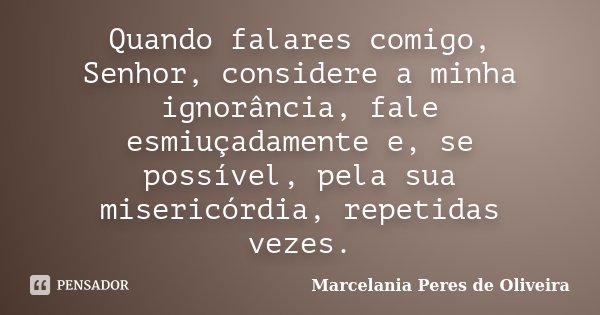 Quando falares comigo, Senhor, considere a minha ignorância, fale esmiuçadamente e, se possível, pela sua misericórdia, repetidas vezes.... Frase de Marcelania Peres de Oliveira.