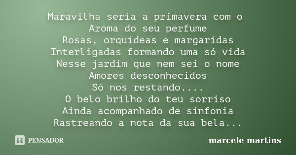 Maravilha seria a primavera com o Aroma do seu perfume Rosas, orquídeas e margaridas Interligadas formando uma só vida Nesse jardim que nem sei o nome Amores de... Frase de Marcele Martins.