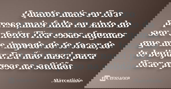 Quanto mais eu fico preso,mais falta eu sinto do seu cheiro.Tira essas algemas que me impede de te tocar,de te beijar.Eu não nasci para ficar preso na solidão.... Frase de Marcelinho.