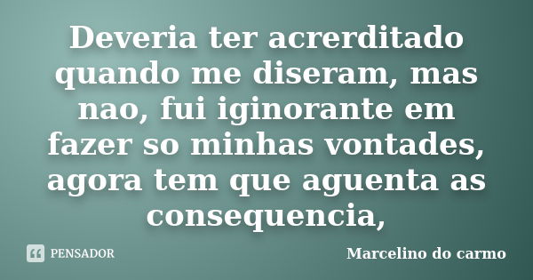 Deveria ter acrerditado quando me diseram, mas nao, fui iginorante em fazer so minhas vontades, agora tem que aguenta as consequencia,... Frase de Marcelino do carmo.