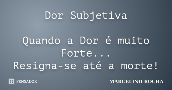 Dor Subjetiva Quando a Dor é muito Forte... Resigna-se até a morte!... Frase de Marcelino Rocha.