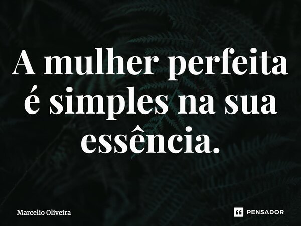 A mulher perfeita é simples na sua essência.... Frase de Marcelio Oliveira.