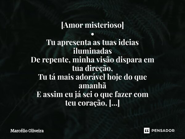 [Amor misterioso]
•
Tu apresenta as tuas ideias
iluminadas
De repente, minha visão dispara em
tua direção,
Tu tá mais adorável hoje do que
amanhã
E assim eu já ... Frase de Marcelio Oliveira.