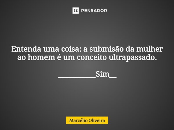 Entenda uma coisa: a submisão da mulher ao homem é um conceito ultrapassado. ___________Sim__... Frase de Marcelio Oliveira.