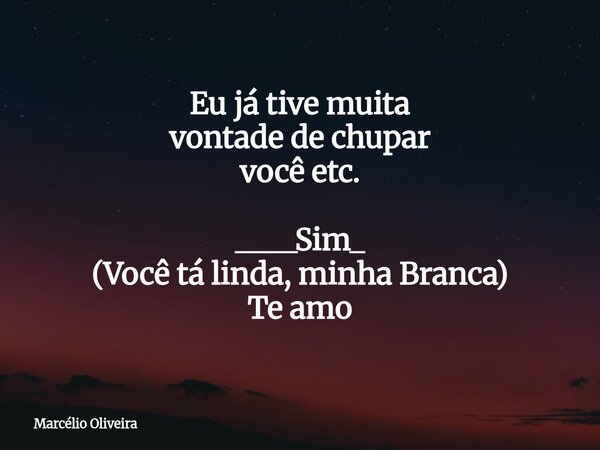 Eu já tive muita vontade de chupar vocêetc. ____Sim_ (Você tá linda, minha Branca) Te amo... Frase de Marcélio Oliveira.